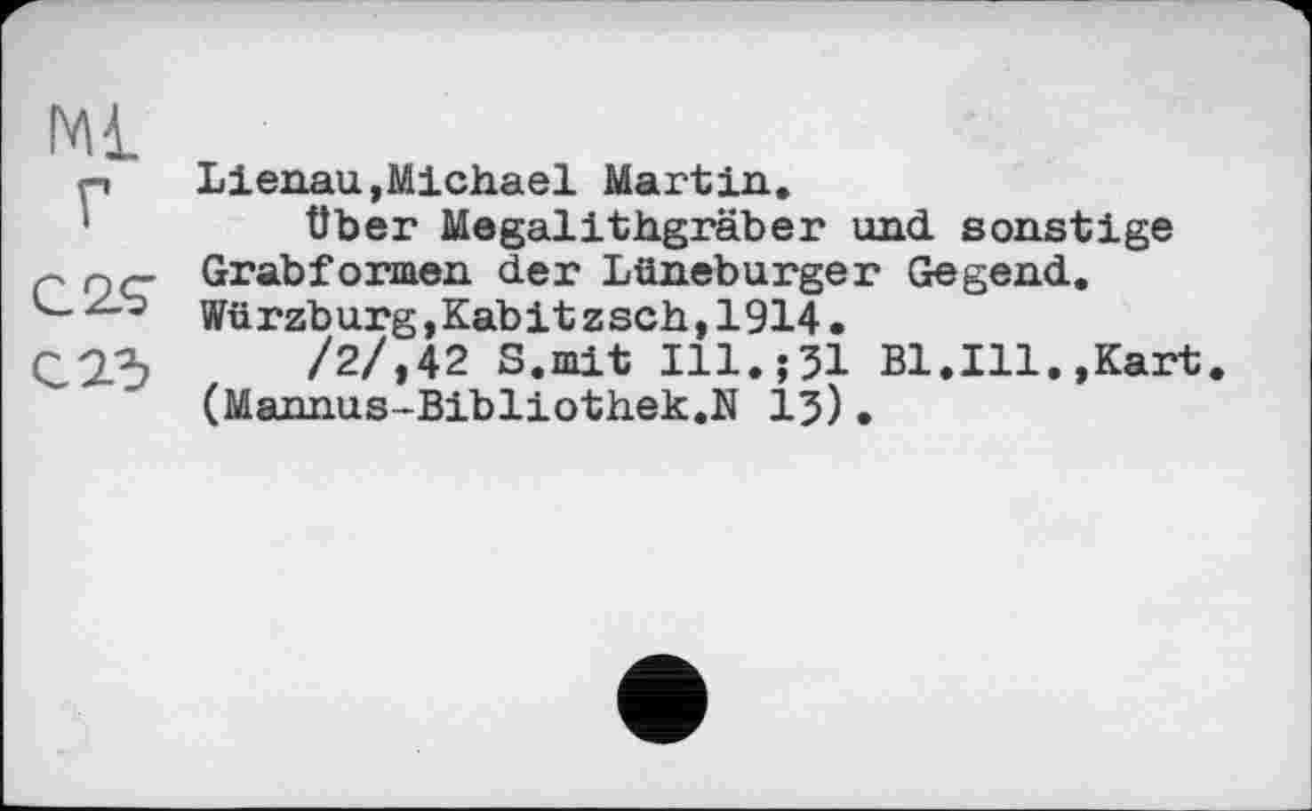 ﻿Mi г
C2<7
Lienau,Michael Martin.
über Megalithgräber und sonstige Grab formen der Lüneburger Gegend. Würzburg,Kabitzsch,1914.
/2/,42 S.mit Ill.;JI Bl.Ill.,Kart. (Mannus-Bibliothek.N 13).